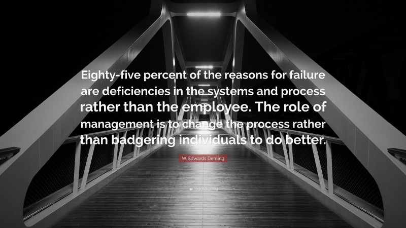 W. Edwards Deming Quote: “Eighty-five percent of the reasons for failure are deficiencies in the systems and process rather than the employee. The role of management is to change the process rather than badgering individuals to do better.”