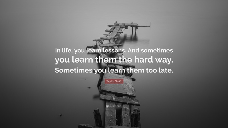 Taylor Swift Quote: “In life, you learn lessons. And sometimes you learn them the hard way. Sometimes you learn them too late.”