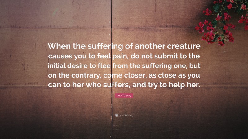 Leo Tolstoy Quote: “When the suffering of another creature causes you to feel pain, do not submit to the initial desire to flee from the suffering one, but on the contrary, come closer, as close as you can to her who suffers, and try to help her.”