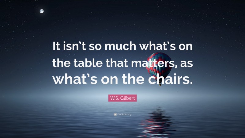 W.S. Gilbert Quote: “It isn’t so much what’s on the table that matters, as what’s on the chairs.”