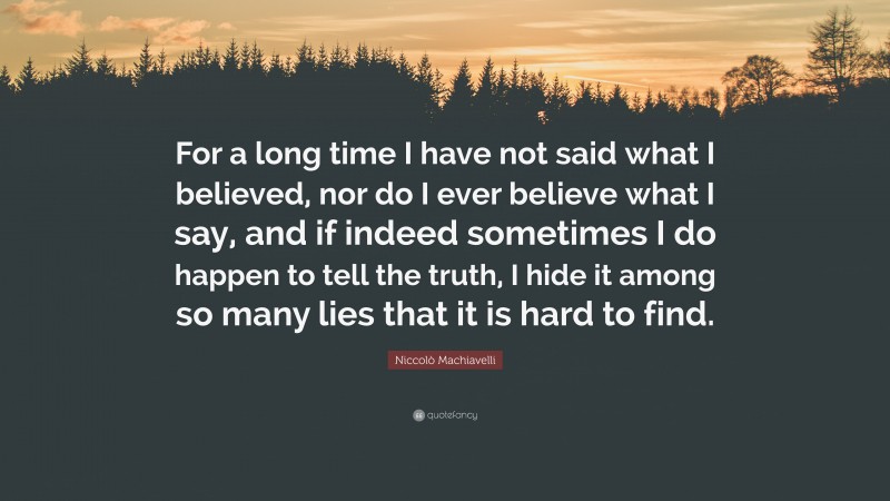 Niccolò Machiavelli Quote: “For a long time I have not said what I believed, nor do I ever believe what I say, and if indeed sometimes I do happen to tell the truth, I hide it among so many lies that it is hard to find.”