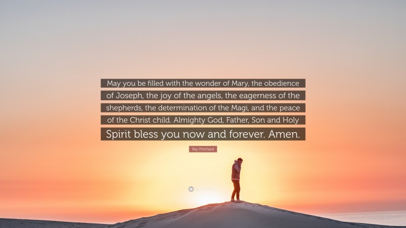 Ray Pritchard Quote: “May you be filled with the wonder of Mary, the obedience of Joseph, the joy of the angels, the eagerness of the shepherds, the determination of the Magi, and the peace of the Christ child. Almighty God, Father, Son and Holy Spirit bless you now and forever. Amen.”