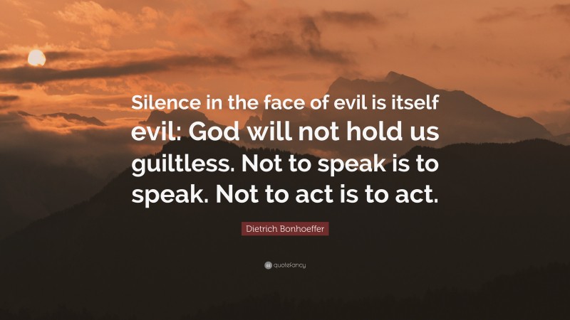 Dietrich Bonhoeffer Quote: “Silence in the face of evil is itself evil: God will not hold us guiltless. Not to speak is to speak. Not to act is to act.”