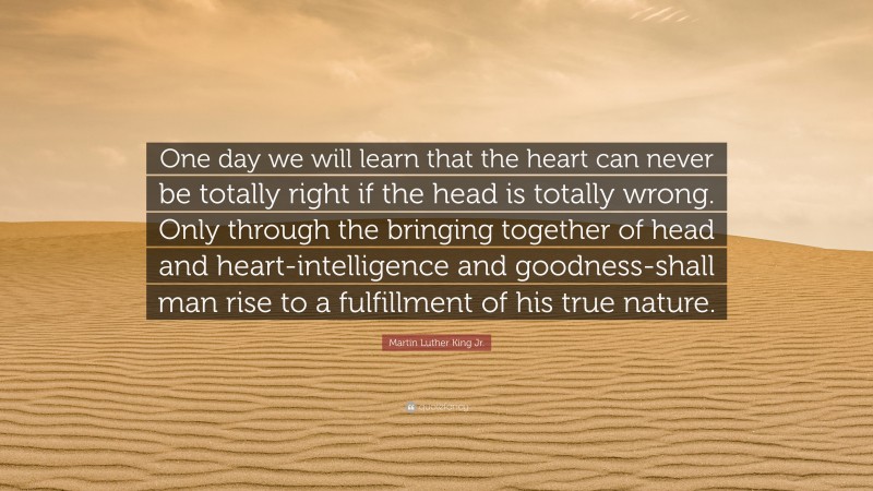 Martin Luther King Jr. Quote: “One day we will learn that the heart can never be totally right if the head is totally wrong. Only through the bringing together of head and heart-intelligence and goodness-shall man rise to a fulfillment of his true nature.”