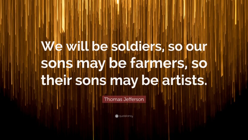 Thomas Jefferson Quote: “We will be soldiers, so our sons may be farmers, so their sons may be artists.”