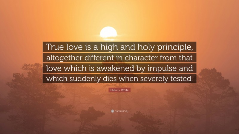 Ellen G. White Quote: “True love is a high and holy principle, altogether different in character from that love which is awakened by impulse and which suddenly dies when severely tested.”