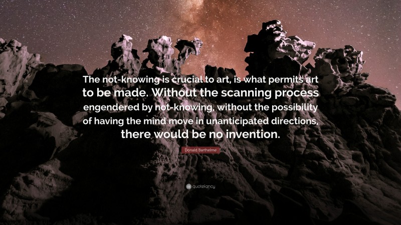 Donald Barthelme Quote: “The not-knowing is crucial to art, is what permits art to be made. Without the scanning process engendered by not-knowing, without the possibility of having the mind move in unanticipated directions, there would be no invention.”