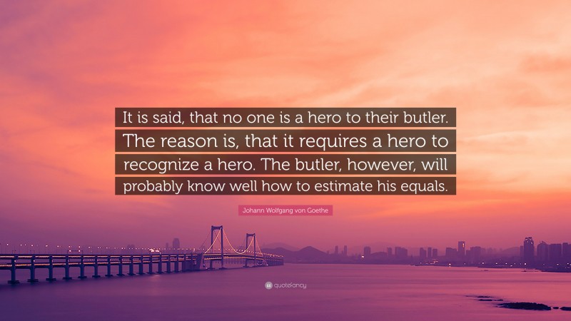 Johann Wolfgang von Goethe Quote: “It is said, that no one is a hero to their butler. The reason is, that it requires a hero to recognize a hero. The butler, however, will probably know well how to estimate his equals.”
