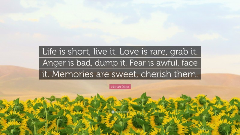 Mariah Dietz Quote: “Life is short, live it. Love is rare, grab it. Anger is bad, dump it. Fear is awful, face it. Memories are sweet, cherish them.”