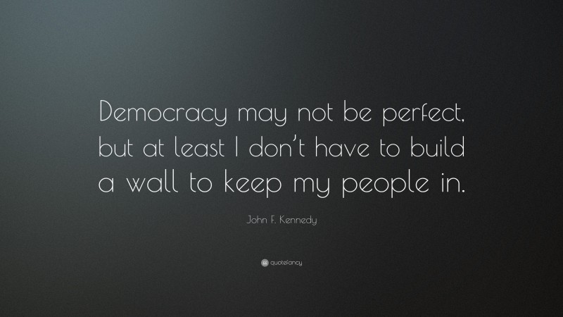 John F. Kennedy Quote: “Democracy may not be perfect, but at least I don’t have to build a wall to keep my people in.”