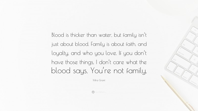 Mira Grant Quote: “Blood is thicker than water, but family isn’t just about blood. Family is about faith, and loyalty, and who you love. If you don’t have those things, I don’t care what the blood says. You’re not family.”