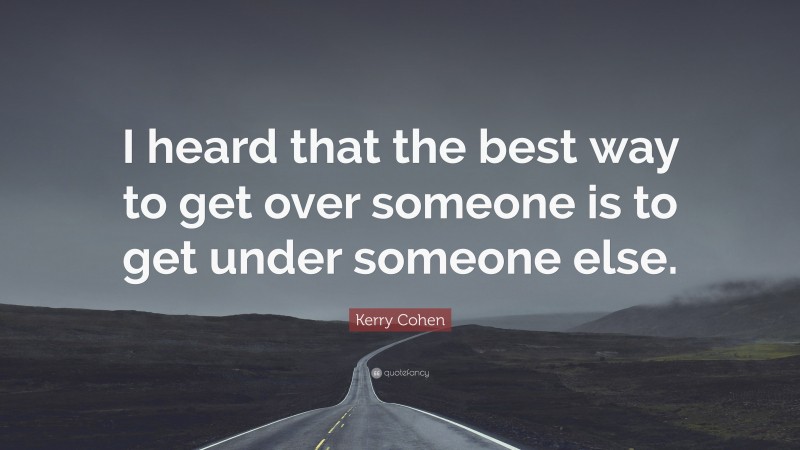 Kerry Cohen Quote: “I heard that the best way to get over someone is to get under someone else.”