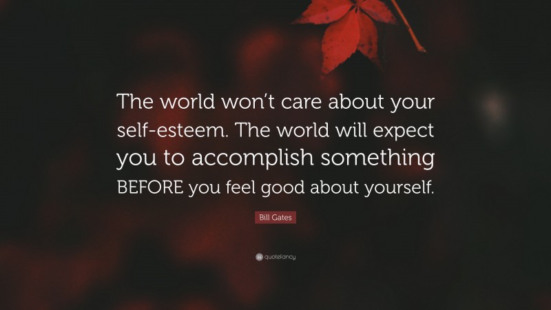 Bill Gates Quote: “The world won’t care about your self-esteem. The world will expect you to accomplish something BEFORE you feel good about yourself.”