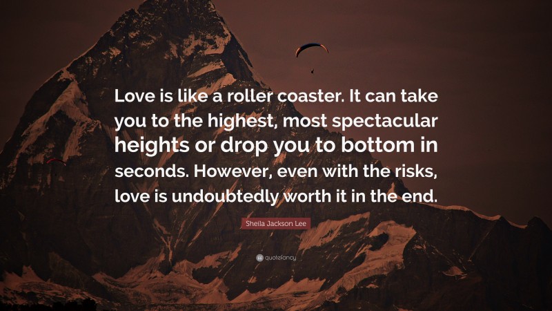 Sheila Jackson Lee Quote: “Love is like a roller coaster. It can take you to the highest, most spectacular heights or drop you to bottom in seconds. However, even with the risks, love is undoubtedly worth it in the end.”