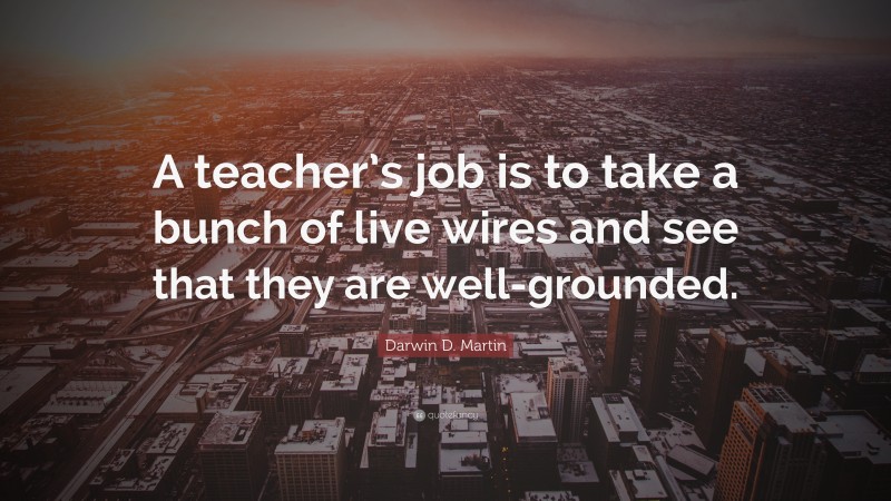 Darwin D. Martin Quote: “A teacher’s job is to take a bunch of live wires and see that they are well-grounded.”