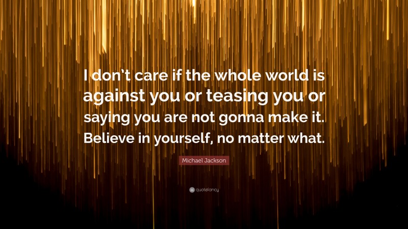 Michael Jackson Quote: “I don’t care if the whole world is against you or teasing you or saying you are not gonna make it. Believe in yourself, no matter what.”