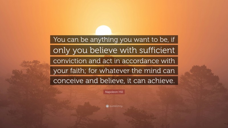 Napoleon Hill Quote: “You can be anything you want to be, if only you believe with sufficient conviction and act in accordance with your faith; for whatever the mind can conceive and believe, it can achieve.”