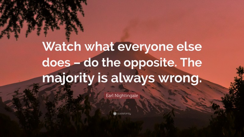 Earl Nightingale Quote: “Watch what everyone else does – do the opposite. The majority is always wrong.”