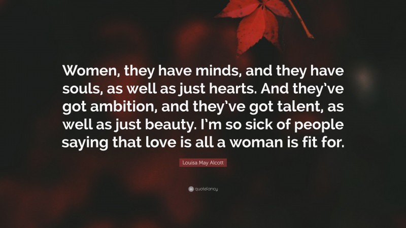 Louisa May Alcott Quote: “Women, they have minds, and they have souls, as well as just hearts. And they’ve got ambition, and they’ve got talent, as well as just beauty. I’m so sick of people saying that love is all a woman is fit for.”
