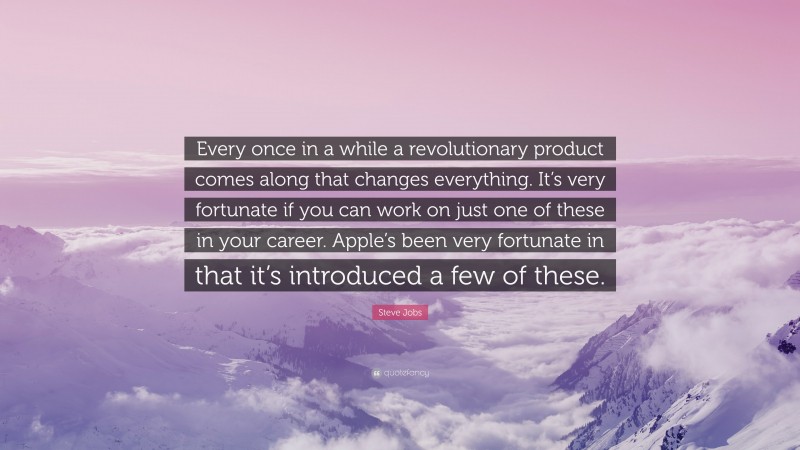 Steve Jobs Quote: “Every once in a while a revolutionary product comes along that changes everything. It’s very fortunate if you can work on just one of these in your career. Apple’s been very fortunate in that it’s introduced a few of these.”