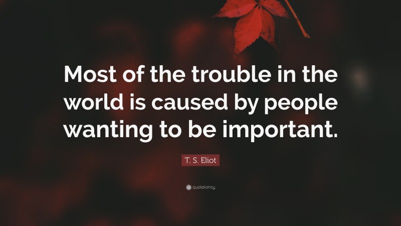 T. S. Eliot Quote: “Most of the trouble in the world is caused by people wanting to be important.”