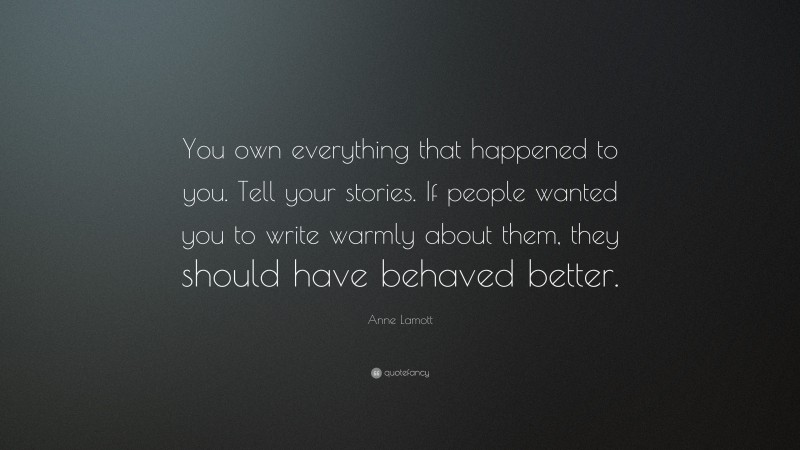 Anne Lamott Quote: “You own everything that happened to you. Tell your stories. If people wanted you to write warmly about them, they should have behaved better.”