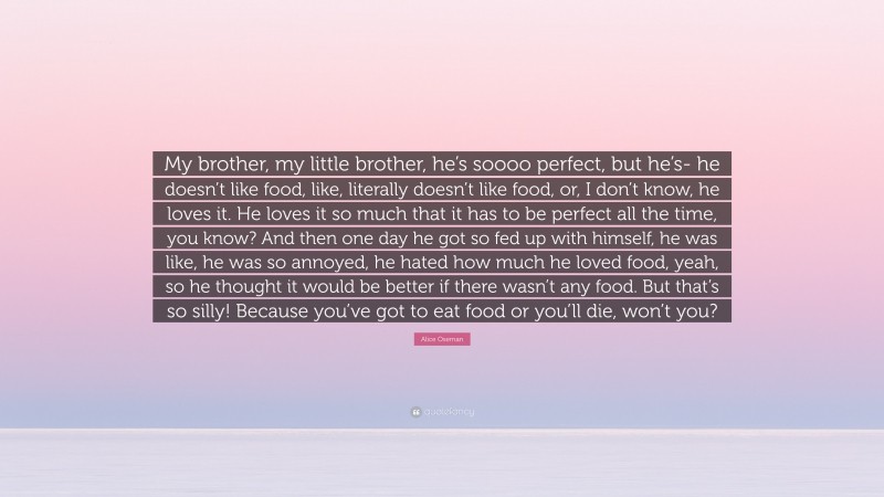 Alice Oseman Quote: “My brother, my little brother, he’s soooo perfect, but he’s- he doesn’t like food, like, literally doesn’t like food, or, I don’t know, he loves it. He loves it so much that it has to be perfect all the time, you know? And then one day he got so fed up with himself, he was like, he was so annoyed, he hated how much he loved food, yeah, so he thought it would be better if there wasn’t any food. But that’s so silly! Because you’ve got to eat food or you’ll die, won’t you?”