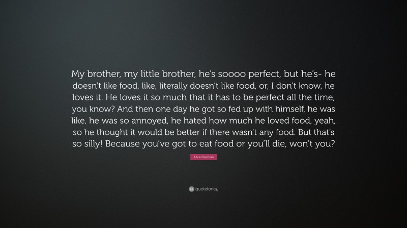 Alice Oseman Quote: “My brother, my little brother, he’s soooo perfect, but he’s- he doesn’t like food, like, literally doesn’t like food, or, I don’t know, he loves it. He loves it so much that it has to be perfect all the time, you know? And then one day he got so fed up with himself, he was like, he was so annoyed, he hated how much he loved food, yeah, so he thought it would be better if there wasn’t any food. But that’s so silly! Because you’ve got to eat food or you’ll die, won’t you?”