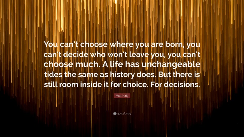 Matt Haig Quote: “You can’t choose where you are born, you can’t decide who won’t leave you, you can’t choose much. A life has unchangeable tides the same as history does. But there is still room inside it for choice. For decisions.”