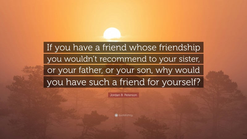 Jordan B. Peterson Quote: “If you have a friend whose friendship you wouldn’t recommend to your sister, or your father, or your son, why would you have such a friend for yourself?”