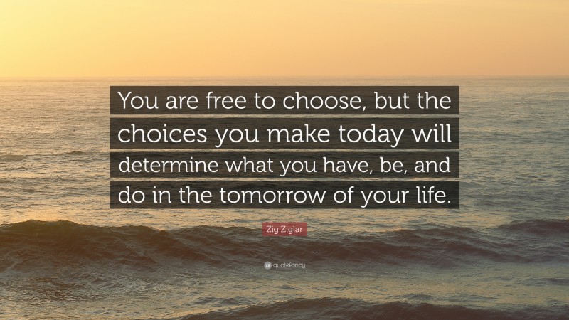 Zig Ziglar Quote: “You are free to choose, but the choices you make today will determine what you have, be, and do in the tomorrow of your life.”