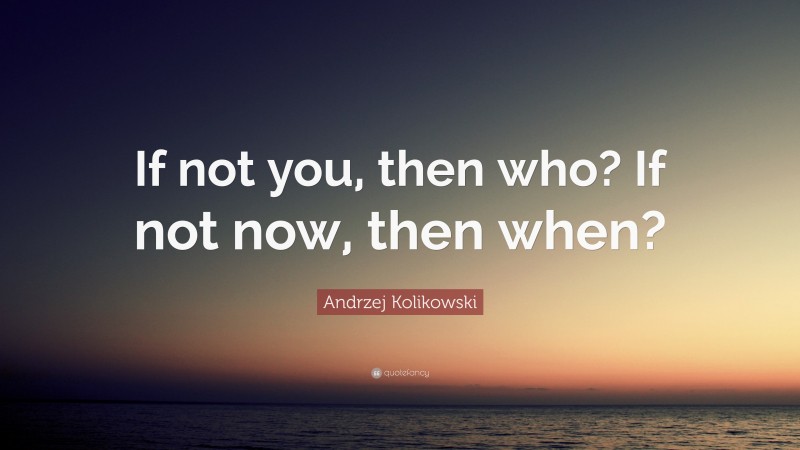 Andrzej Kolikowski Quote: “If not you, then who? If not now, then when?”