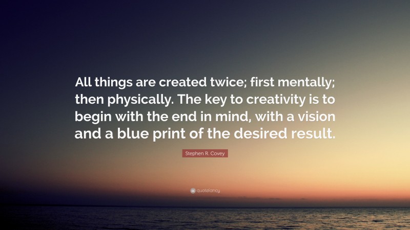 Stephen R. Covey Quote: “All things are created twice; first mentally; then physically. The key to creativity is to begin with the end in mind, with a vision and a blue print of the desired result.”