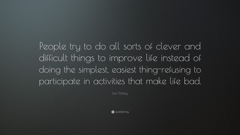 Leo Tolstoy Quote: “People try to do all sorts of clever and difficult things to improve life instead of doing the simplest, easiest thing-refusing to participate in activities that make life bad.”