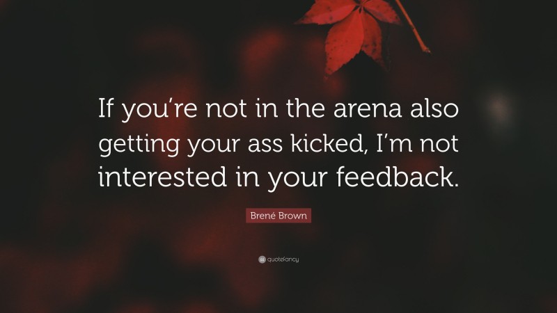Brené Brown Quote: “If you’re not in the arena also getting your ass kicked, I’m not interested in your feedback.”