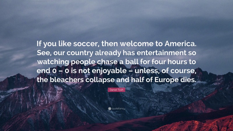 Daniel Tosh Quote: “If you like soccer, then welcome to America. See, our country already has entertainment so watching people chase a ball for four hours to end 0 – 0 is not enjoyable – unless, of course, the bleachers collapse and half of Europe dies.”