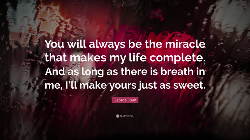 George Strait Quote: “You will always be the miracle that makes my life complete. And as long as there is breath in me, I’ll make yours just as sweet.”