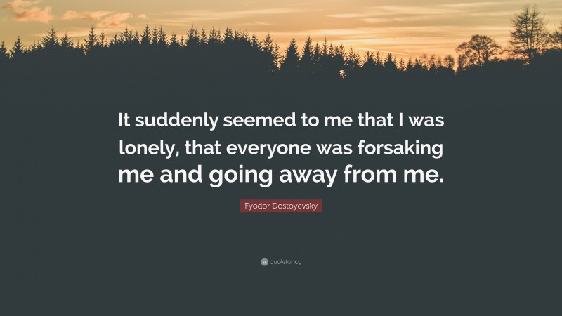 Fyodor Dostoyevsky Quote: “It suddenly seemed to me that I was lonely, that everyone was forsaking me and going away from me.”