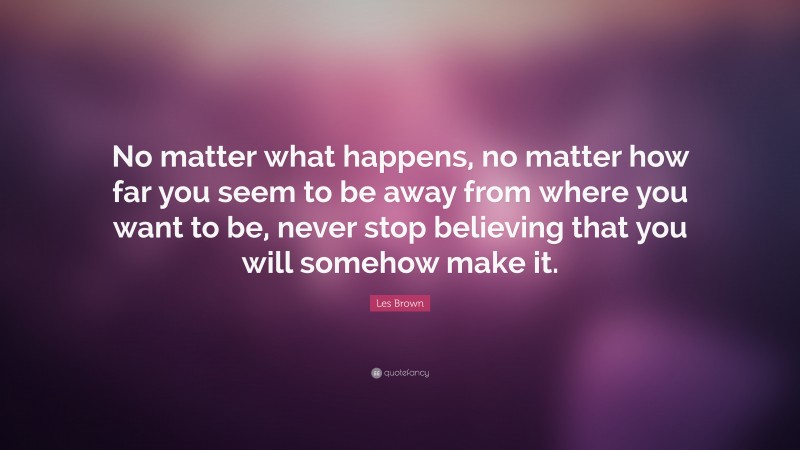 Les Brown Quote: “No matter what happens, no matter how far you seem to be away from where you want to be, never stop believing that you will somehow make it.”