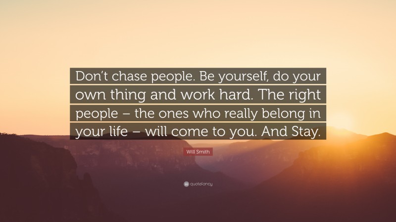 Will Smith Quote: “Don’t chase people. Be yourself, do your own thing and work hard. The right people – the ones who really belong in your life – will come to you. And Stay.”