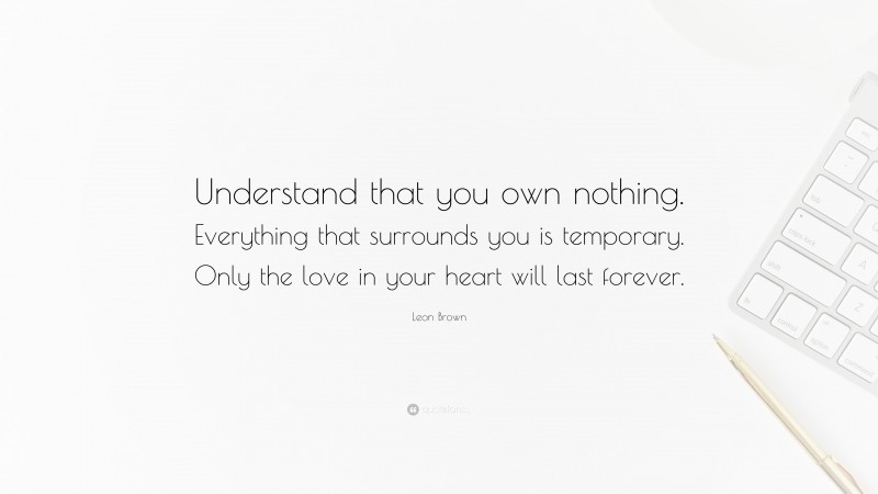Leon Brown Quote: “Understand that you own nothing. Everything that surrounds you is temporary. Only the love in your heart will last forever.”