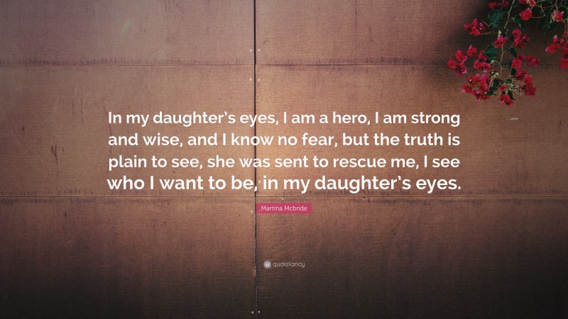 Martina Mcbride Quote: “In my daughter’s eyes, I am a hero, I am strong and wise, and I know no fear, but the truth is plain to see, she was sent to rescue me, I see who I want to be, in my daughter’s eyes.”
