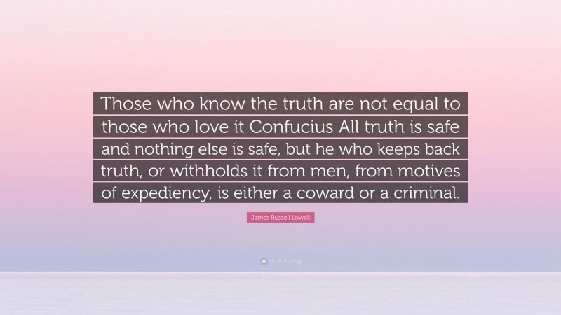 James Russell Lowell Quote: “Those who know the truth are not equal to those who love it Confucius All truth is safe and nothing else is safe, but he who keeps back truth, or withholds it from men, from motives of expediency, is either a coward or a criminal.”