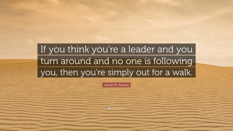 James M. Kouzes Quote: “If you think you’re a leader and you turn around and no one is following you, then you’re simply out for a walk.”