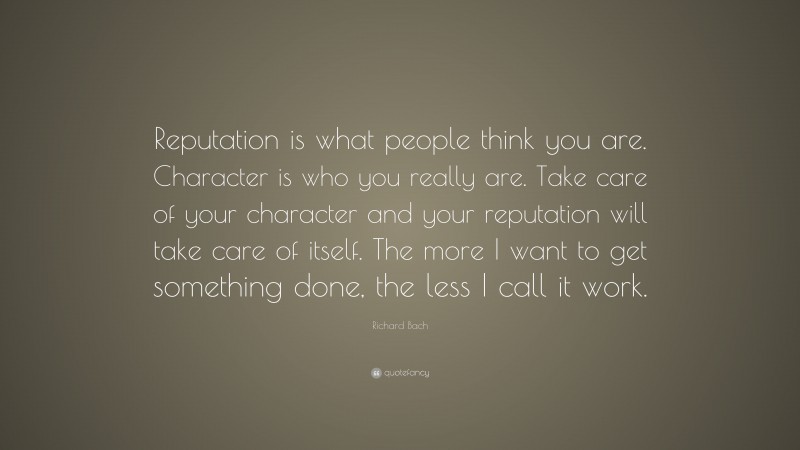 Richard Bach Quote: “Reputation is what people think you are. Character is who you really are. Take care of your character and your reputation will take care of itself. The more I want to get something done, the less I call it work.”