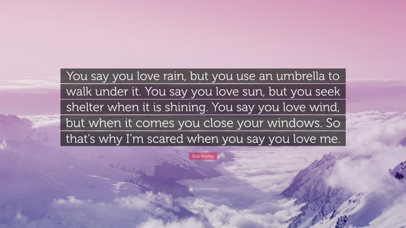 Bob Marley Quote: “You say you love rain, but you use an umbrella to walk under it. You say you love sun, but you seek shelter when it is shining. You say you love wind, but when it comes you close your windows. So that’s why I’m scared when you say you love me.”