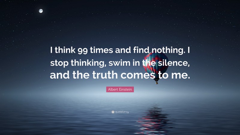 Albert Einstein Quote: “I think 99 times and find nothing. I stop thinking, swim in the silence, and the truth comes to me.”