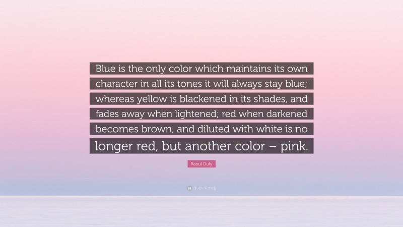 Raoul Dufy Quote: “Blue is the only color which maintains its own character in all its tones it will always stay blue; whereas yellow is blackened in its shades, and fades away when lightened; red when darkened becomes brown, and diluted with white is no longer red, but another color – pink.”