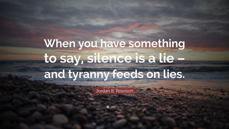 Jordan B. Peterson Quote: “When you have something to say, silence is a lie – and tyranny feeds on lies.”