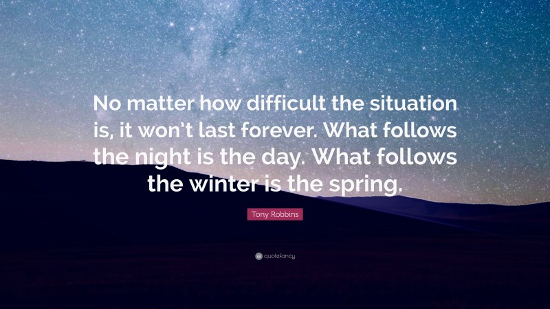 Tony Robbins Quote: “No matter how difficult the situation is, it won’t last forever. What follows the night is the day. What follows the winter is the spring.”